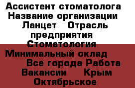 Ассистент стоматолога › Название организации ­ Ланцет › Отрасль предприятия ­ Стоматология › Минимальный оклад ­ 45 000 - Все города Работа » Вакансии   . Крым,Октябрьское